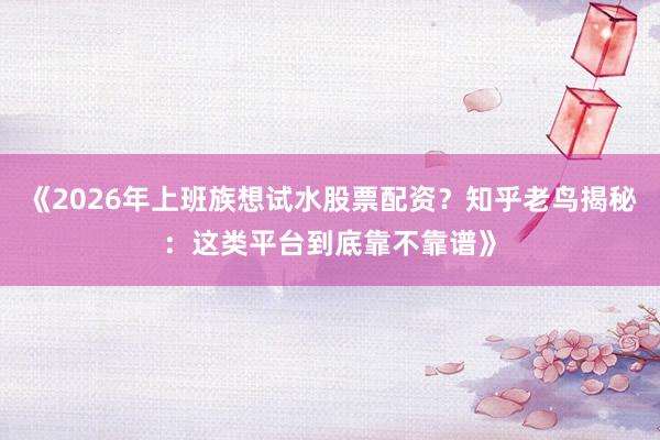《2026年上班族想试水股票配资？知乎老鸟揭秘：这类平台到底靠不靠谱》
