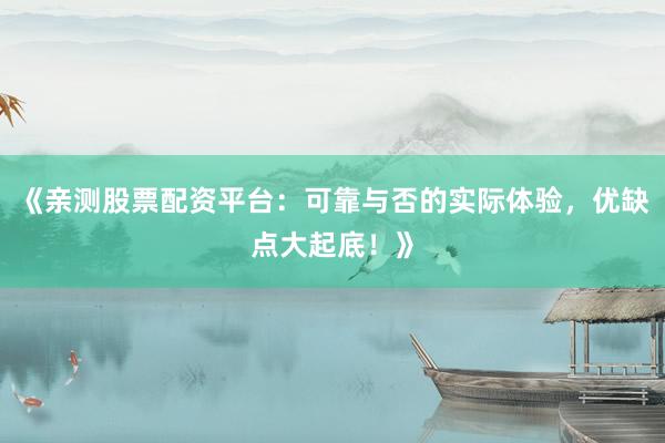 《亲测股票配资平台：可靠与否的实际体验，优缺点大起底！》