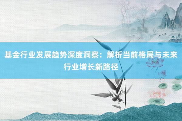 基金行业发展趋势深度洞察：解析当前格局与未来行业增长新路径