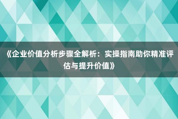 《企业价值分析步骤全解析：实操指南助你精准评估与提升价值》