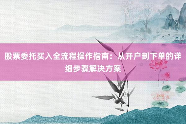 股票委托买入全流程操作指南：从开户到下单的详细步骤解决方案