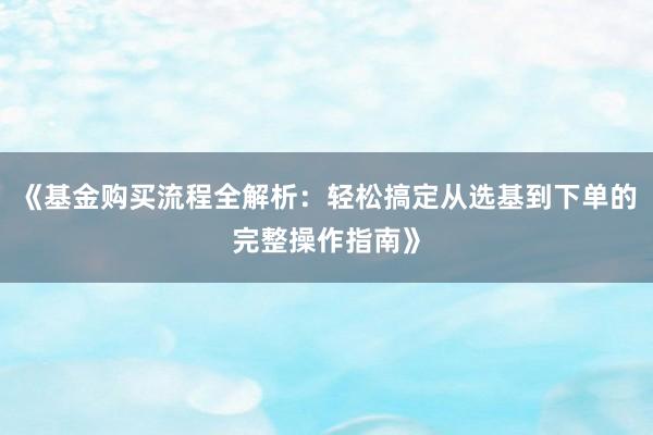 《基金购买流程全解析：轻松搞定从选基到下单的完整操作指南》