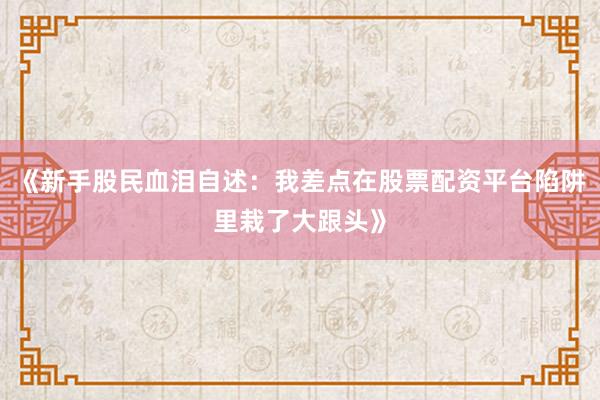 《新手股民血泪自述：我差点在股票配资平台陷阱里栽了大跟头》