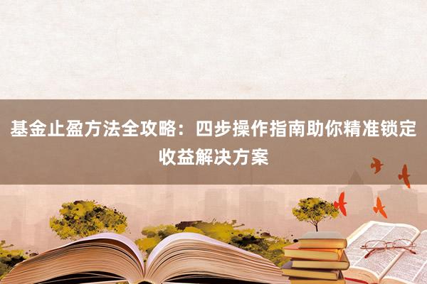 基金止盈方法全攻略：四步操作指南助你精准锁定收益解决方案