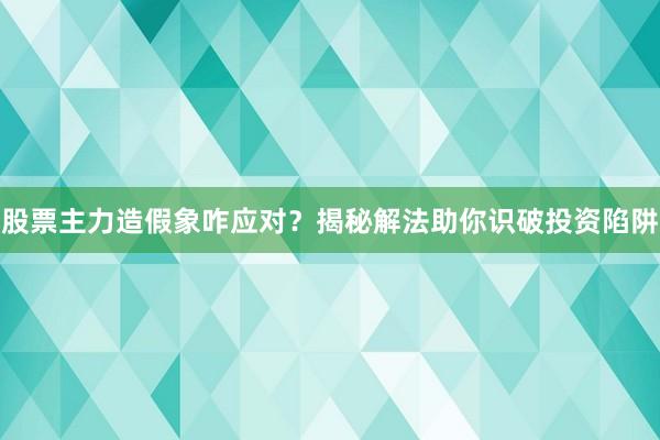 股票主力造假象咋应对？揭秘解法助你识破投资陷阱