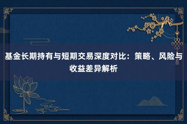 基金长期持有与短期交易深度对比：策略、风险与收益差异解析