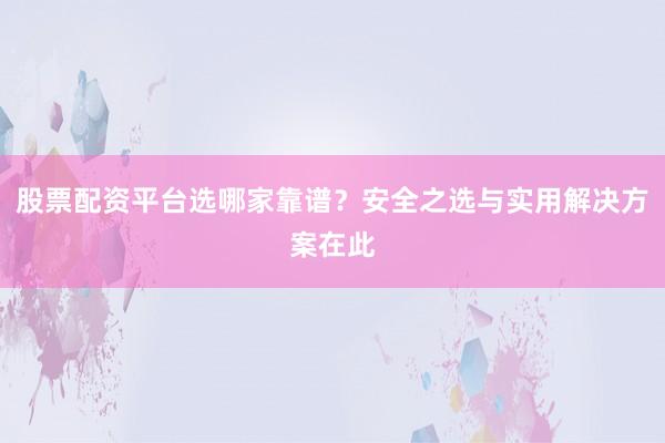 股票配资平台选哪家靠谱？安全之选与实用解决方案在此