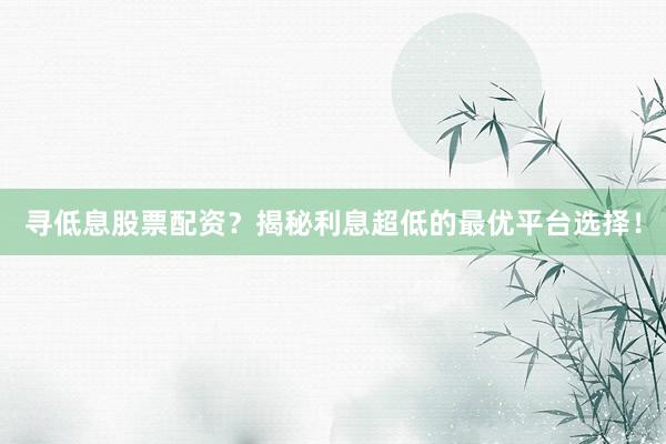 寻低息股票配资？揭秘利息超低的最优平台选择！