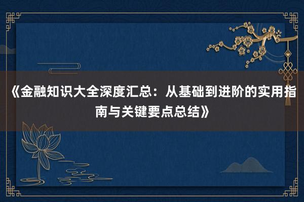 《金融知识大全深度汇总：从基础到进阶的实用指南与关键要点总结》