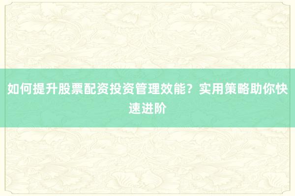 如何提升股票配资投资管理效能？实用策略助你快速进阶