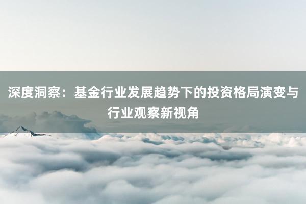 深度洞察：基金行业发展趋势下的投资格局演变与行业观察新视角