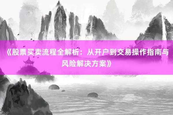 《股票买卖流程全解析：从开户到交易操作指南与风险解决方案》