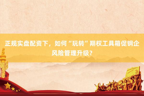 正规实盘配资下，如何“玩转”期权工具箱促钢企风险管理升级？