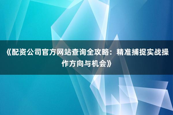 《配资公司官方网站查询全攻略：精准捕捉实战操作方向与机会》