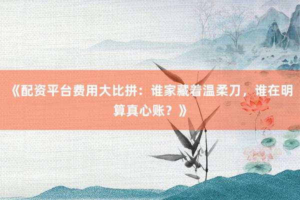 《配资平台费用大比拼：谁家藏着温柔刀，谁在明算真心账？》