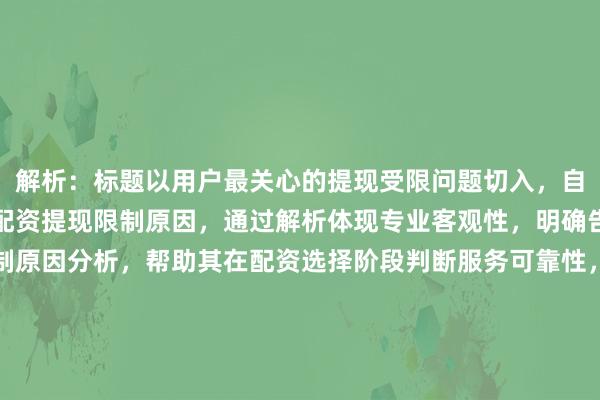 解析：标题以用户最关心的提现受限问题切入，自然融入核心关键词股票配资提现限制原因，通过解析体现专业客观性，明确告知用户文章将提供限制原因分析，帮助其在配资选择阶段判断服务可靠性，规避潜在风险。标题未使用绝对安全稳赚等绝对化承诺，符合金融类内容合规要求，同时通过理性决策引导用户关注风险识别能力，符合用户决策型SEO标题设计原则。