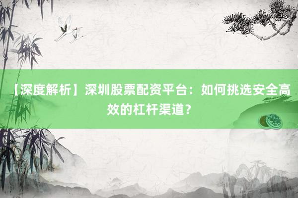 【深度解析】深圳股票配资平台：如何挑选安全高效的杠杆渠道？