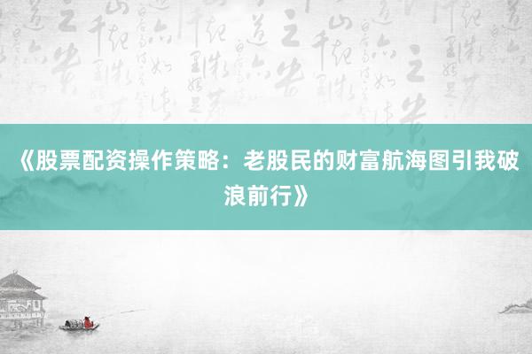 《股票配资操作策略：老股民的财富航海图引我破浪前行》