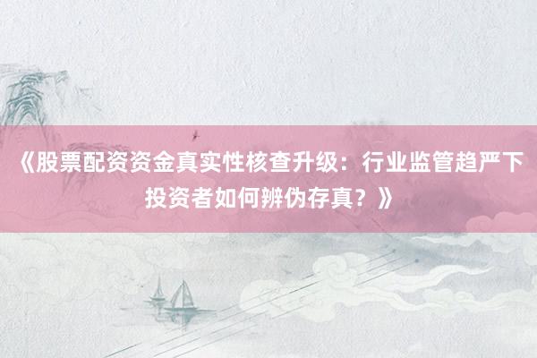 《股票配资资金真实性核查升级：行业监管趋严下投资者如何辨伪存真？》