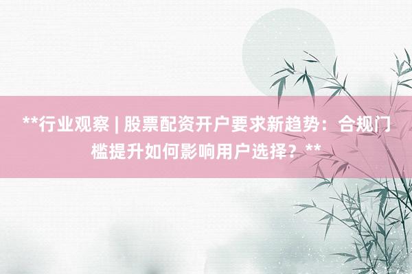 **行业观察 | 股票配资开户要求新趋势：合规门槛提升如何影响用户选择？**