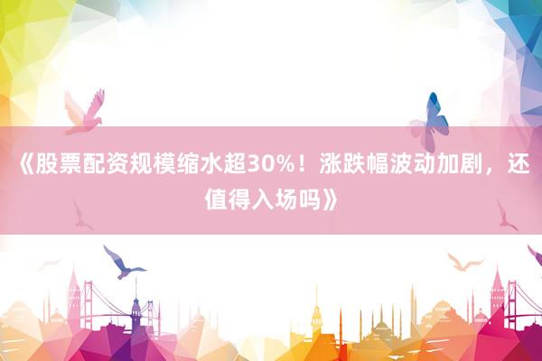 《股票配资规模缩水超30%！涨跌幅波动加剧，还值得入场吗》