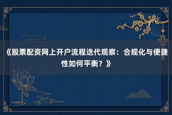《股票配资网上开户流程迭代观察：合规化与便捷性如何平衡？》