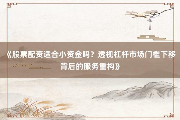 《股票配资适合小资金吗？透视杠杆市场门槛下移背后的服务重构》