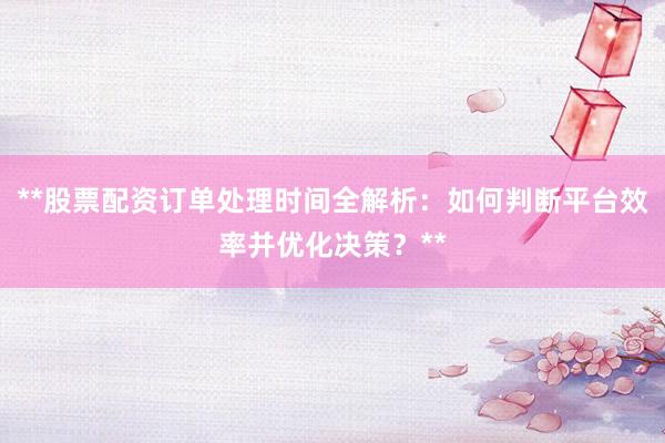 **股票配资订单处理时间全解析：如何判断平台效率并优化决策？**