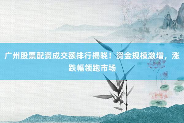 广州股票配资成交额排行揭晓！资金规模激增，涨跌幅领跑市场