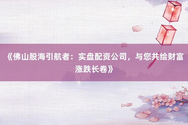 《佛山股海引航者：实盘配资公司，与您共绘财富涨跌长卷》