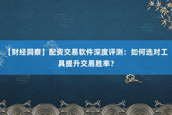 【财经洞察】配资交易软件深度评测：如何选对工具提升交易胜率？