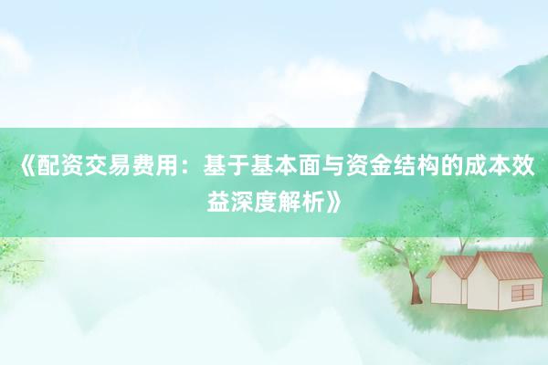 《配资交易费用：基于基本面与资金结构的成本效益深度解析》