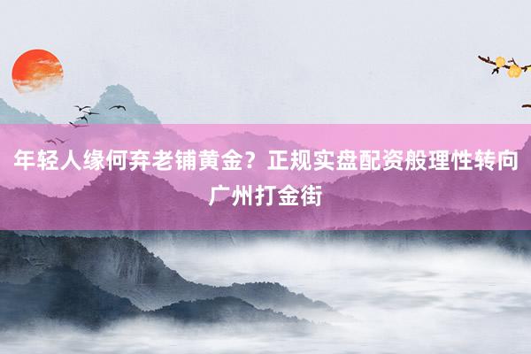 年轻人缘何弃老铺黄金?正规实盘配资般理性转向广州打金街