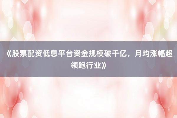 《股票配资低息平台资金规模破千亿，月均涨幅超领跑行业》