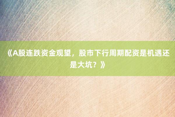 《A股连跌资金观望，股市下行周期配资是机遇还是大坑？》