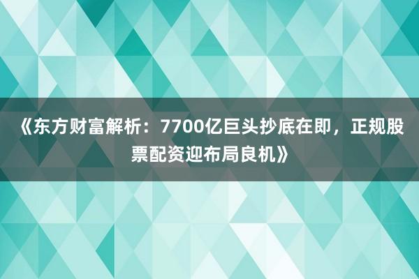 《东方财富解析：7700亿巨头抄底在即，正规股票配资迎布局良机》