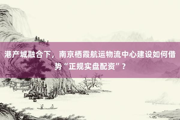 港产城融合下，南京栖霞航运物流中心建设如何借势“正规实盘配资”？