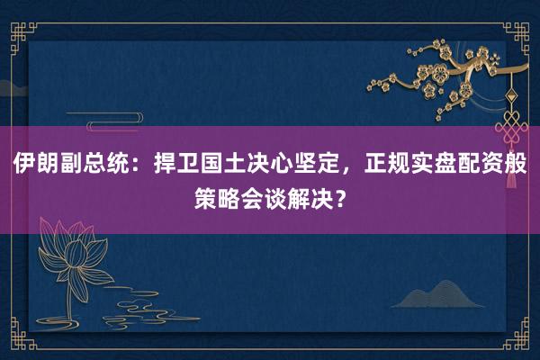 伊朗副总统:捍卫国土决心坚定,正规实盘配资般策略会谈解决?