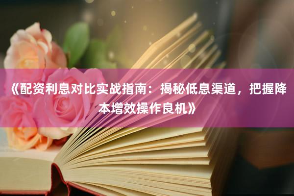 《配资利息对比实战指南：揭秘低息渠道，把握降本增效操作良机》