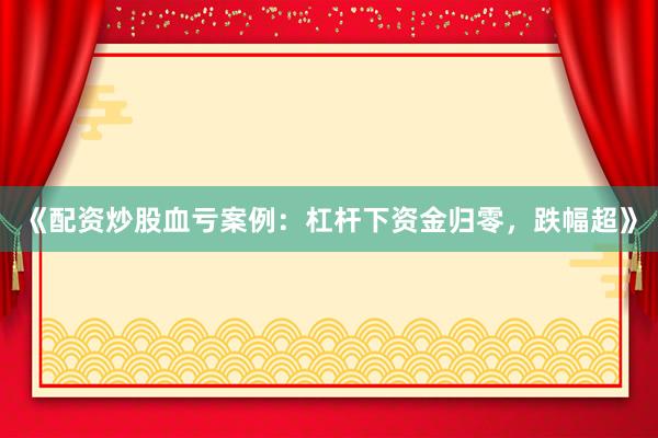 《配资炒股血亏案例：杠杆下资金归零，跌幅超》