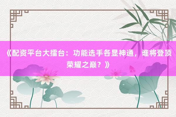 《配资平台大擂台：功能选手各显神通，谁将登顶荣耀之巅？》