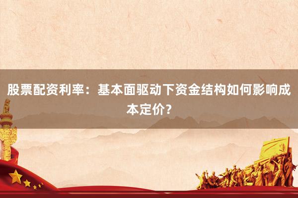 股票配资利率:基本面驱动下资金结构如何影响成本定价?