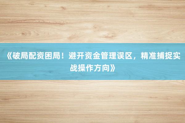 《破局配资困局！避开资金管理误区，精准捕捉实战操作方向》