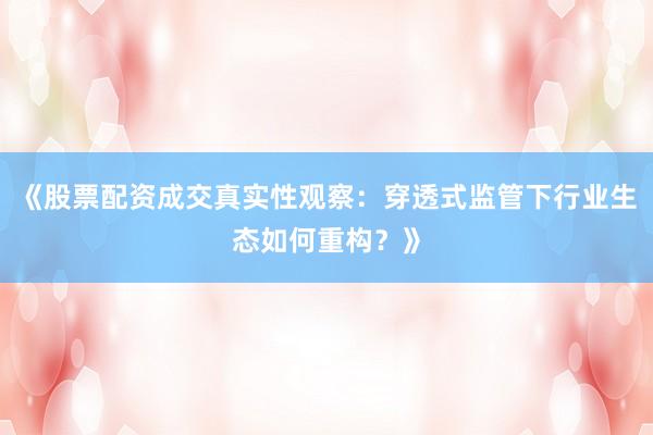 《股票配资成交真实性观察：穿透式监管下行业生态如何重构？》