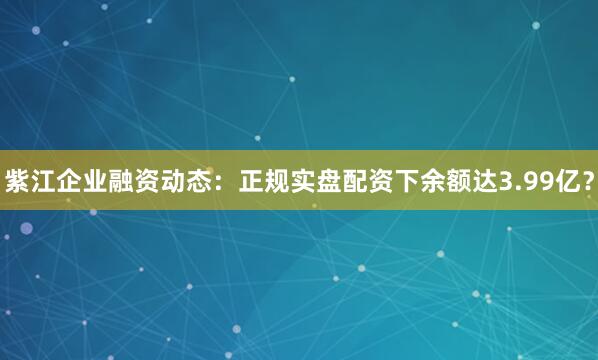 紫江企业融资动态：正规实盘配资下余额达3.99亿？
