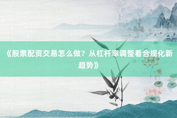 《股票配资交易怎么做？从杠杆率调整看合规化新趋势》