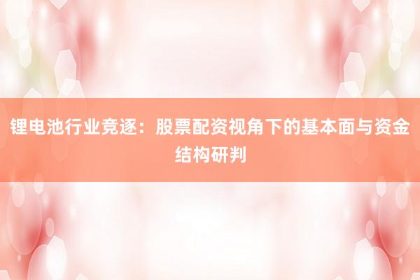锂电池行业竞逐：股票配资视角下的基本面与资金结构研判
