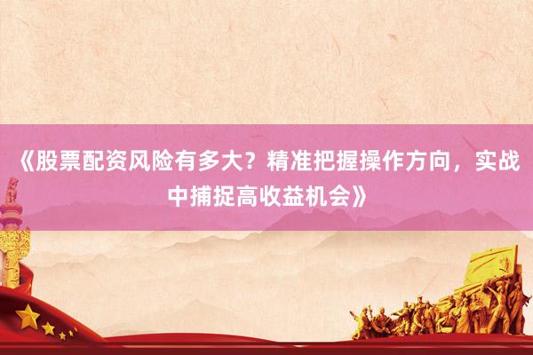 《股票配资风险有多大？精准把握操作方向，实战中捕捉高收益机会》
