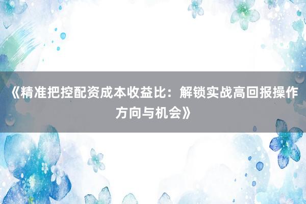《精准把控配资成本收益比：解锁实战高回报操作方向与机会》