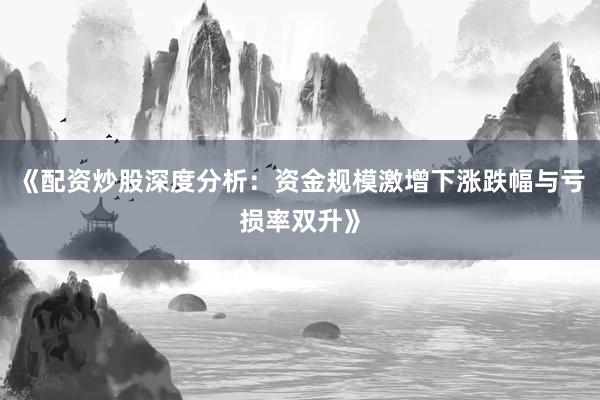 《配资炒股深度分析：资金规模激增下涨跌幅与亏损率双升》